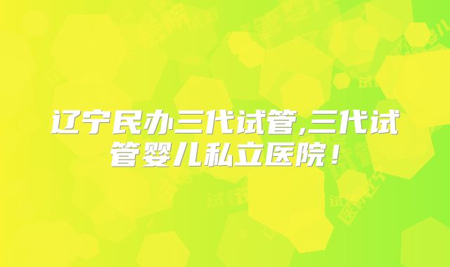 辽宁民办三代试管,三代试管婴儿私立医院！