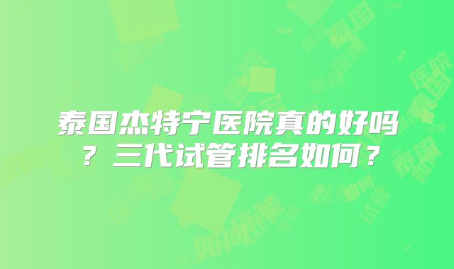 泰国杰特宁医院真的好吗？三代试管排名如何？