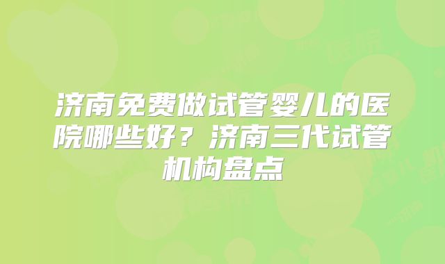 济南免费做试管婴儿的医院哪些好?济南三代试管机构盘点