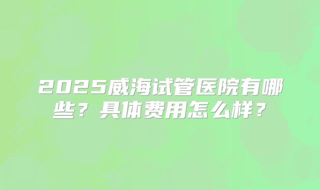2025威海试管医院有哪些?具体费用怎么样?