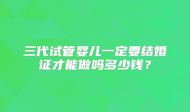三代试管婴儿一定要结婚证才能做吗多少钱?