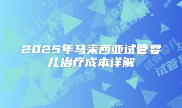 2025年马来西亚试管婴儿治疗成本详解