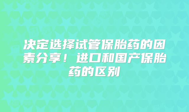 决定选择试管保胎药的因素分享！进口和国产保胎药的区别