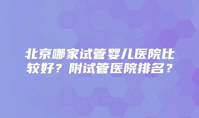 北京哪家试管婴儿医院比较好?附试管医院排名?