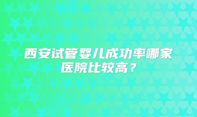 西安试管婴儿成功率哪家医院比较高？
