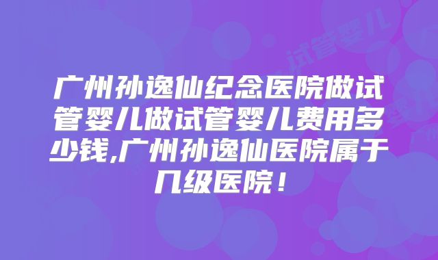 广州孙逸仙纪念医院做试管婴儿做试管婴儿费用多少钱,广州孙逸仙医院属于几级医院！