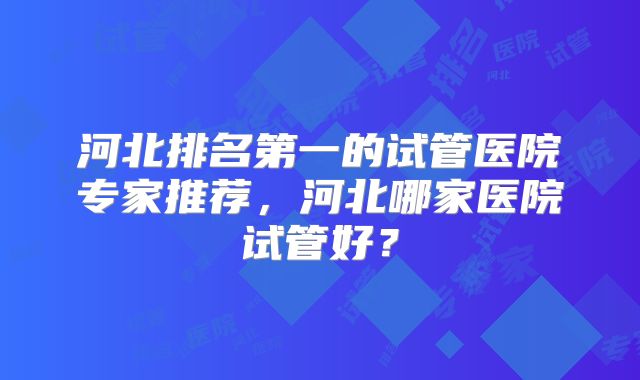 河北排名第一的试管医院专家推荐，河北哪家医院试管好？