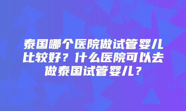 泰国哪个医院做试管婴儿比较好？什么医院可以去做泰国试管婴儿？