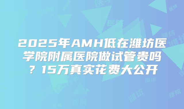2025年AMH低在潍坊医学院附属医院做试管贵吗？15万真实花费大公开
