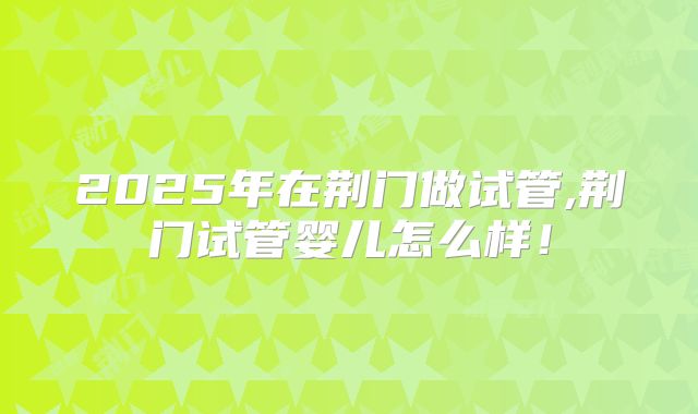 2025年在荆门做试管,荆门试管婴儿怎么样!