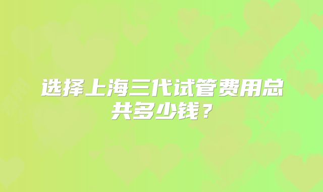 选择上海三代试管费用总共多少钱?