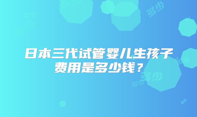 日本三代试管婴儿生孩子费用是多少钱？