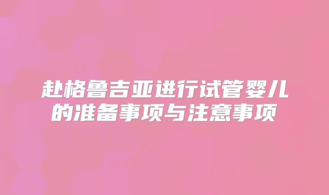 赴格鲁吉亚进行试管婴儿的准备事项与注意事项