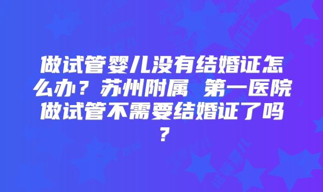 做试管婴儿没有结婚证怎么办？苏州附属 第一医院做试管不需要结婚证了吗？