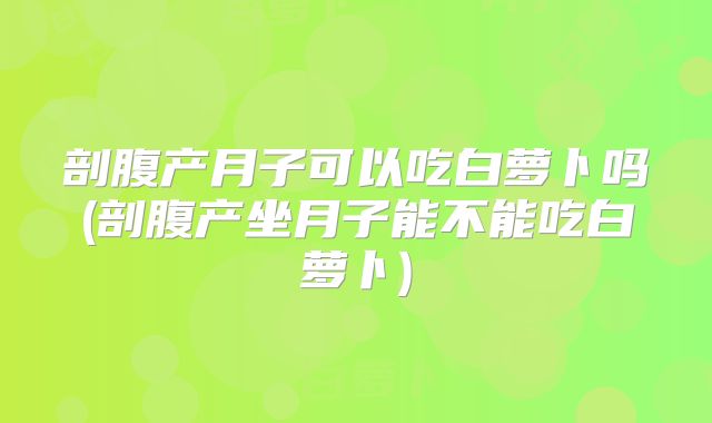 剖腹产月子可以吃白萝卜吗(剖腹产坐月子能不能吃白萝卜)
