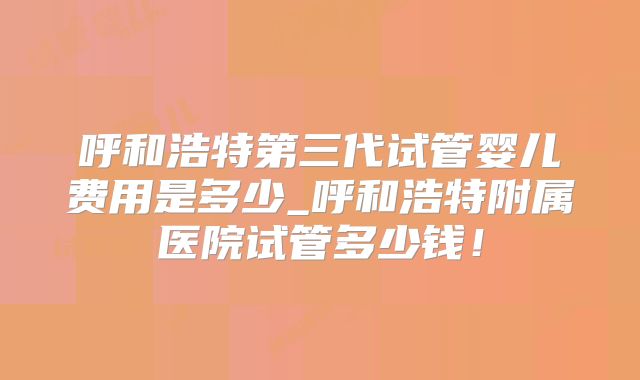 呼和浩特第三代试管婴儿费用是多少_呼和浩特附属医院试管多少钱！