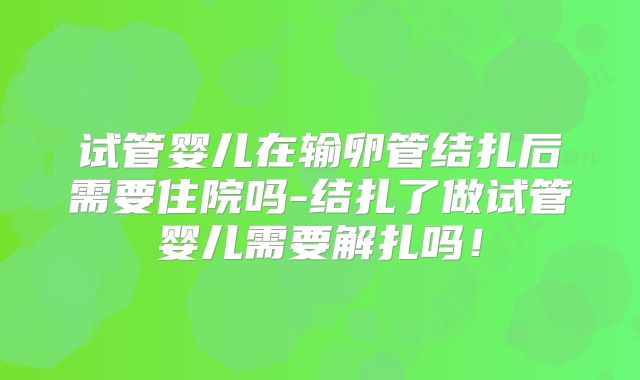 试管婴儿在输卵管结扎后需要住院吗-结扎了做试管婴儿需要解扎吗！