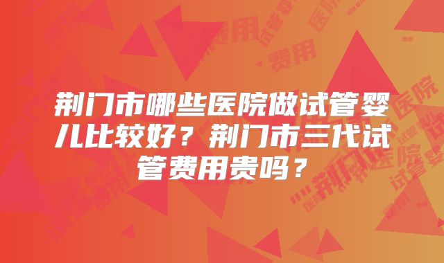 荆门市哪些医院做试管婴儿比较好?荆门市三代试管费用贵吗?