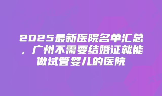 2025最新医院名单汇总,广州不需要结婚证就能做试管婴儿的医院