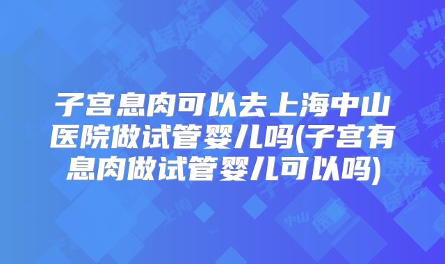 子宫息肉可以去上海中山医院做试管婴儿吗(子宫有息肉做试管婴儿可以吗)
