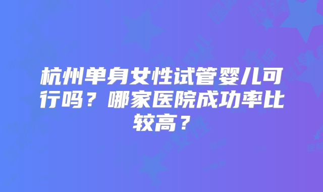 杭州单身女性试管婴儿可行吗？哪家医院成功率比较高？