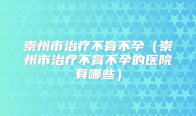 崇州市治疗不育不孕（崇州市治疗不育不孕的医院有哪些）