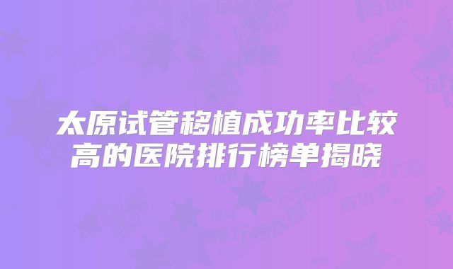 太原试管移植成功率比较高的医院排行榜单揭晓
