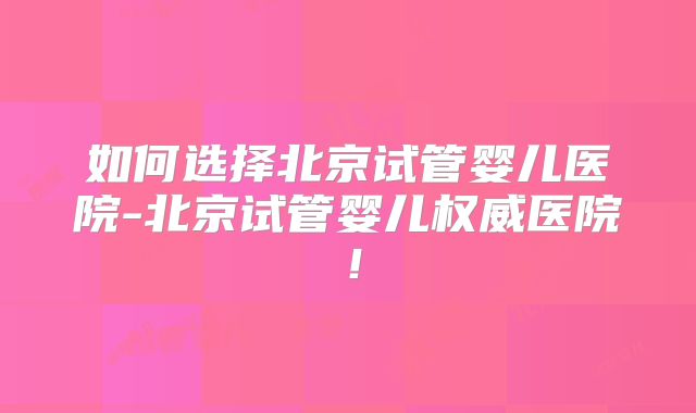 如何选择北京试管婴儿医院-北京试管婴儿权威医院！
