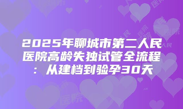 2025年聊城市第二人民医院高龄失独试管全流程：从建档到验孕30天