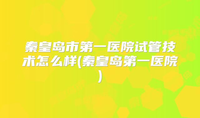 秦皇岛市第一医院试管技术怎么样(秦皇岛第一医院)