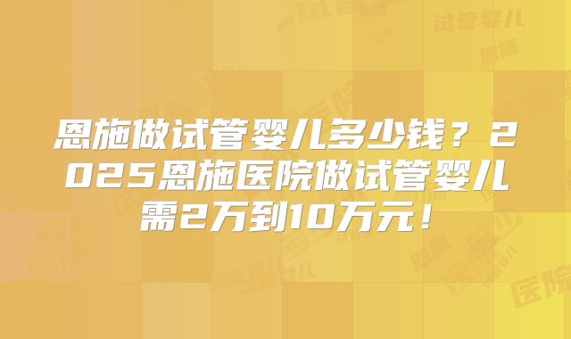 恩施做试管婴儿多少钱？2025恩施医院做试管婴儿需2万到10万元！