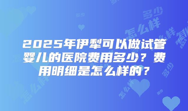 2025年伊犁可以做试管婴儿的医院费用多少？费用明细是怎么样的？