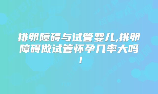 排卵障碍与试管婴儿,排卵障碍做试管怀孕几率大吗！
