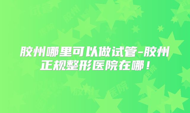 胶州哪里可以做试管-胶州正规整形医院在哪！