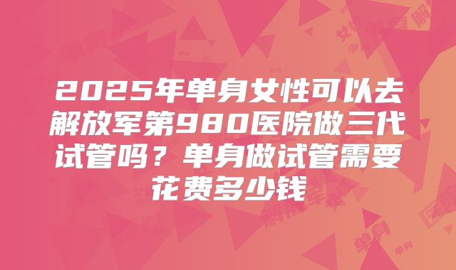 2025年单身女性可以去解放军第980医院做三代试管吗?单身做试管需要花费多少钱