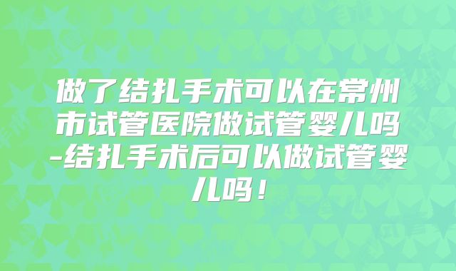 做了结扎手术可以在常州市试管医院做试管婴儿吗-结扎手术后可以做试管婴儿吗！