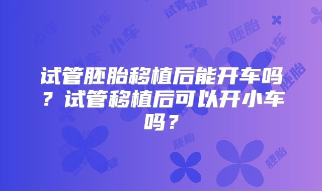 试管胚胎移植后能开车吗?试管移植后可以开小车吗?