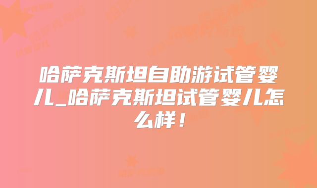 哈萨克斯坦自助游试管婴儿_哈萨克斯坦试管婴儿怎么样！