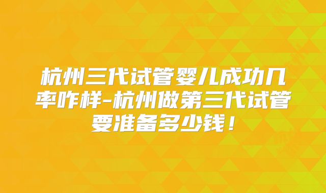 杭州三代试管婴儿成功几率咋样-杭州做第三代试管要准备多少钱!