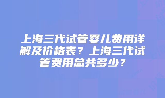 上海三代试管婴儿费用详解及价格表?上海三代试管费用总共多少?