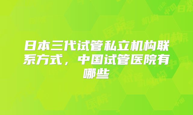 日本三代试管私立机构联系方式，中国试管医院有哪些
