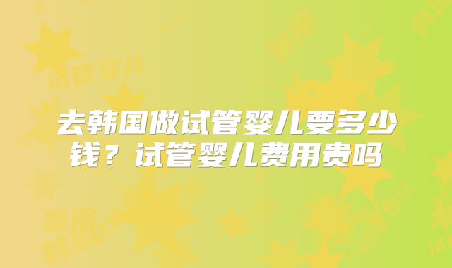 去韩国做试管婴儿要多少钱?试管婴儿费用贵吗