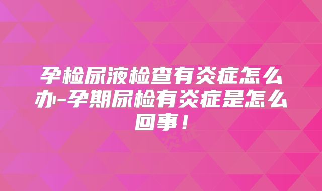 孕检尿液检查有炎症怎么办-孕期尿检有炎症是怎么回事!
