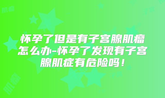 怀孕了但是有子宫腺肌瘤怎么办-怀孕了发现有子宫腺肌症有危险吗!