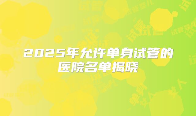 2025年允许单身试管的医院名单揭晓