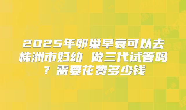 2025年卵巢早衰可以去株洲市妇幼 做三代试管吗？需要花费多少钱