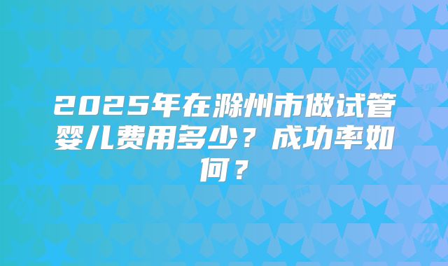 2025年在滁州市做试管婴儿费用多少？成功率如何？