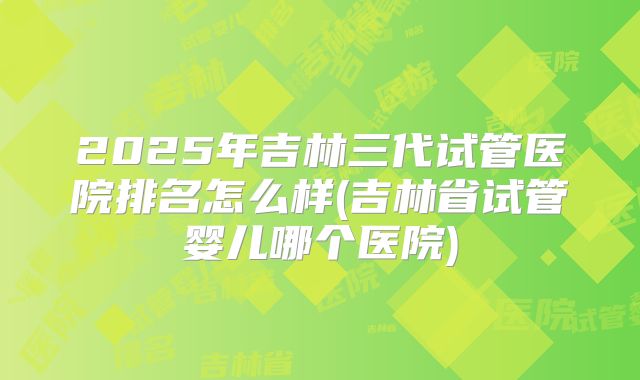 2025年吉林三代试管医院排名怎么样(吉林省试管婴儿哪个医院)