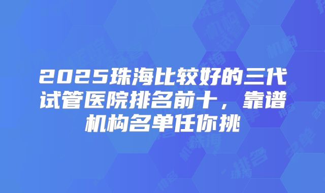 2025珠海比较好的三代试管医院排名前十,靠谱机构名单任你挑