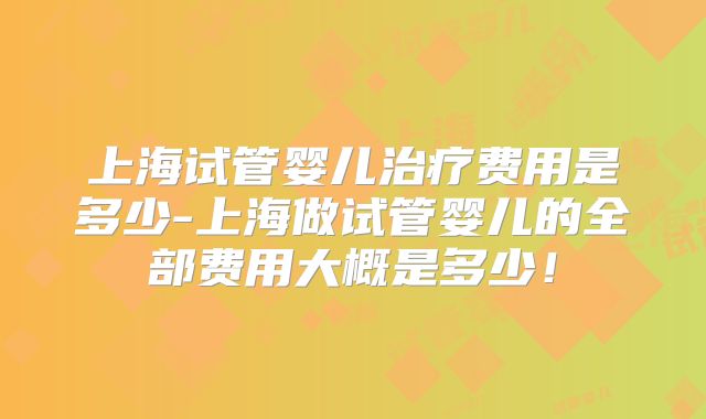 上海试管婴儿治疗费用是多少-上海做试管婴儿的全部费用大概是多少！